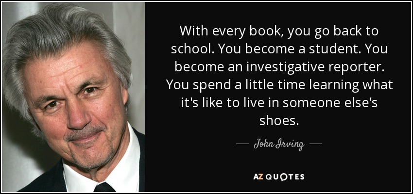 With every book, you go back to school. You become a student. You become an investigative reporter. You spend a little time learning what it's like to live in someone else's shoes. - John Irving