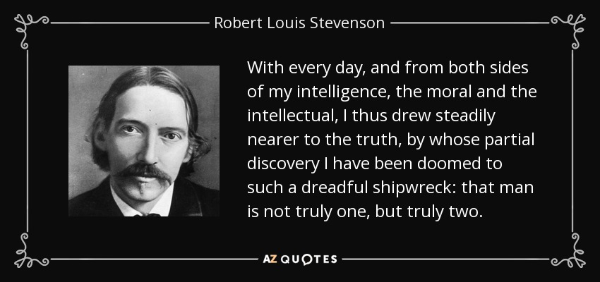 With every day, and from both sides of my intelligence, the moral and the intellectual, I thus drew steadily nearer to the truth, by whose partial discovery I have been doomed to such a dreadful shipwreck: that man is not truly one, but truly two. - Robert Louis Stevenson