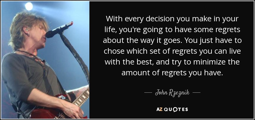 With every decision you make in your life, you're going to have some regrets about the way it goes. You just have to chose which set of regrets you can live with the best, and try to minimize the amount of regrets you have. - John Rzeznik