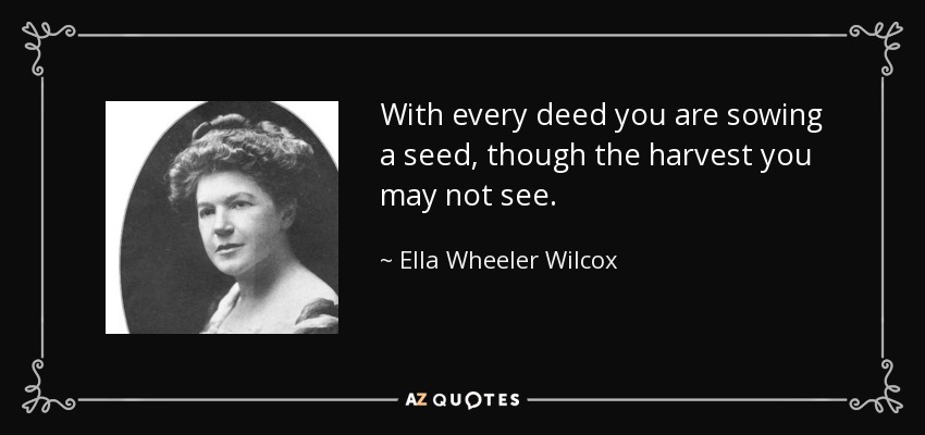 With every deed you are sowing a seed, though the harvest you may not see. - Ella Wheeler Wilcox