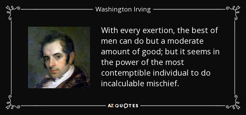 With every exertion, the best of men can do but a moderate amount of good; but it seems in the power of the most contemptible individual to do incalculable mischief. - Washington Irving