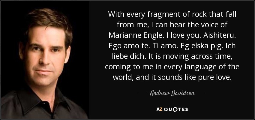 With every fragment of rock that fall from me, I can hear the voice of Marianne Engle. I love you. Aishiteru. Ego amo te. Ti amo. Eg elska pig. Ich liebe dich. It is moving across time, coming to me in every language of the world, and it sounds like pure love. - Andrew Davidson