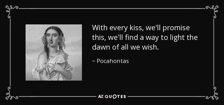With every kiss, we'll promise this, we'll find a way to light the dawn of all we wish. - Pocahontas