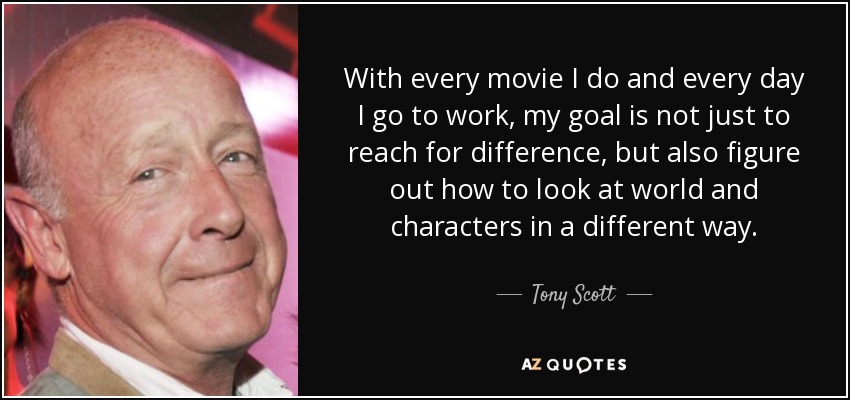 With every movie I do and every day I go to work, my goal is not just to reach for difference, but also figure out how to look at world and characters in a different way. - Tony Scott
