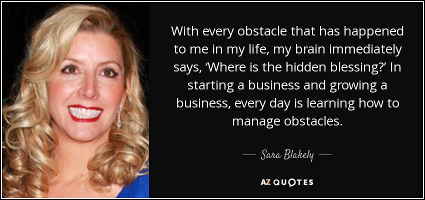With every obstacle that has happened to me in my life, my brain immediately says, ‘Where is the hidden blessing?’ In starting a business and growing a business, every day is learning how to manage obstacles. - Sara Blakely