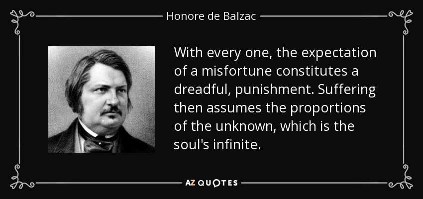 With every one, the expectation of a misfortune constitutes a dreadful, punishment. Suffering then assumes the proportions of the unknown, which is the soul's infinite. - Honore de Balzac