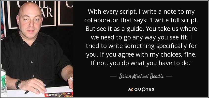 With every script, I write a note to my collaborator that says: 'I write full script. But see it as a guide. You take us where we need to go any way you see fit. I tried to write something specifically for you. If you agree with my choices, fine. If not, you do what you have to do.' - Brian Michael Bendis