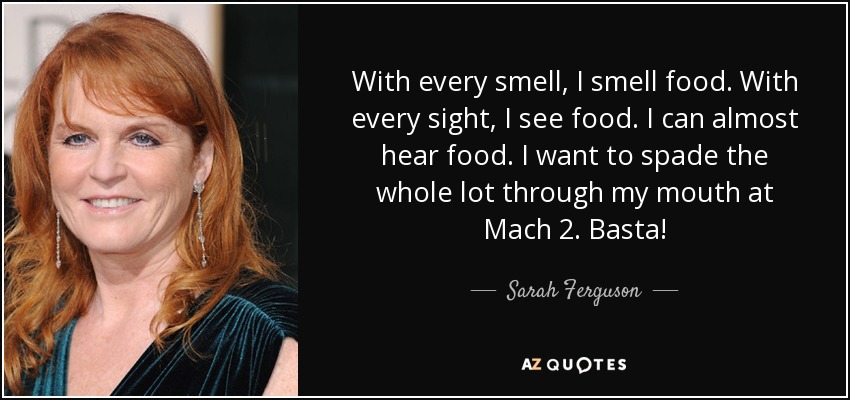 With every smell, I smell food. With every sight, I see food. I can almost hear food. I want to spade the whole lot through my mouth at Mach 2. Basta! - Sarah Ferguson