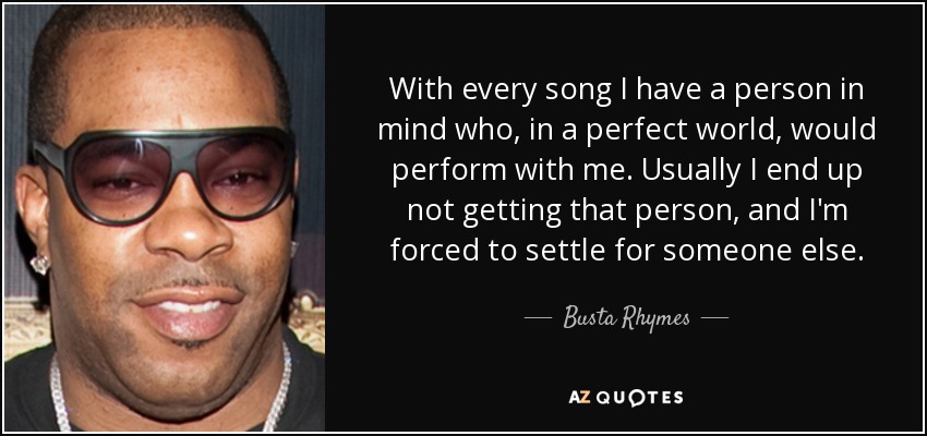 With every song I have a person in mind who, in a perfect world, would perform with me. Usually I end up not getting that person, and I'm forced to settle for someone else. - Busta Rhymes