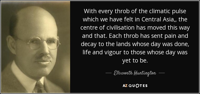 With every throb of the climatic pulse which we have felt in Central Asia,, the centre of civilisation has moved this way and that. Each throb has sent pain and decay to the lands whose day was done, life and vigour to those whose day was yet to be. - Ellsworth Huntington
