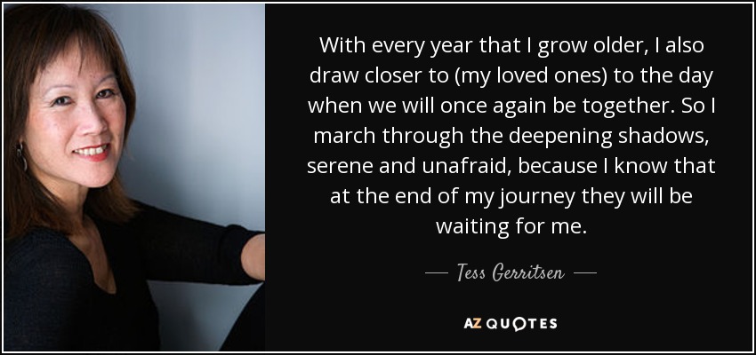 With every year that I grow older, I also draw closer to (my loved ones) to the day when we will once again be together. So I march through the deepening shadows, serene and unafraid, because I know that at the end of my journey they will be waiting for me. - Tess Gerritsen