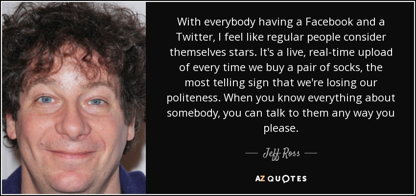 With everybody having a Facebook and a Twitter, I feel like regular people consider themselves stars. It's a live, real-time upload of every time we buy a pair of socks, the most telling sign that we're losing our politeness. When you know everything about somebody, you can talk to them any way you please. - Jeff Ross
