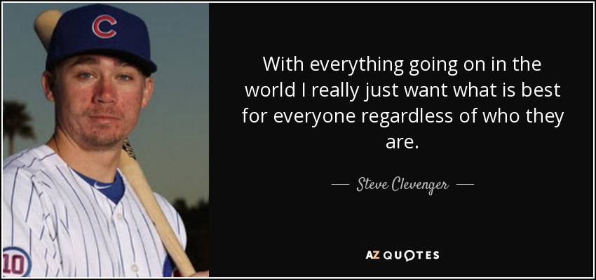 With everything going on in the world I really just want what is best for everyone regardless of who they are. - Steve Clevenger
