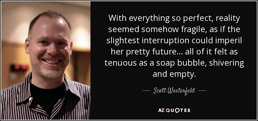 With everything so perfect, reality seemed somehow fragile, as if the slightest interruption could imperil her pretty future... all of it felt as tenuous as a soap bubble, shivering and empty. - Scott Westerfeld