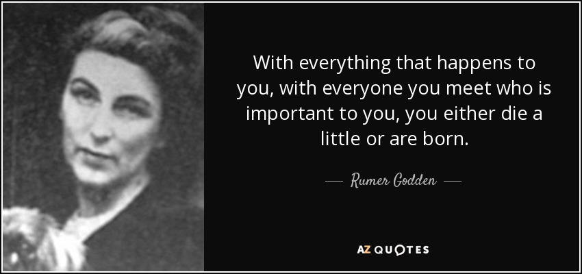 With everything that happens to you, with everyone you meet who is important to you, you either die a little or are born. - Rumer Godden