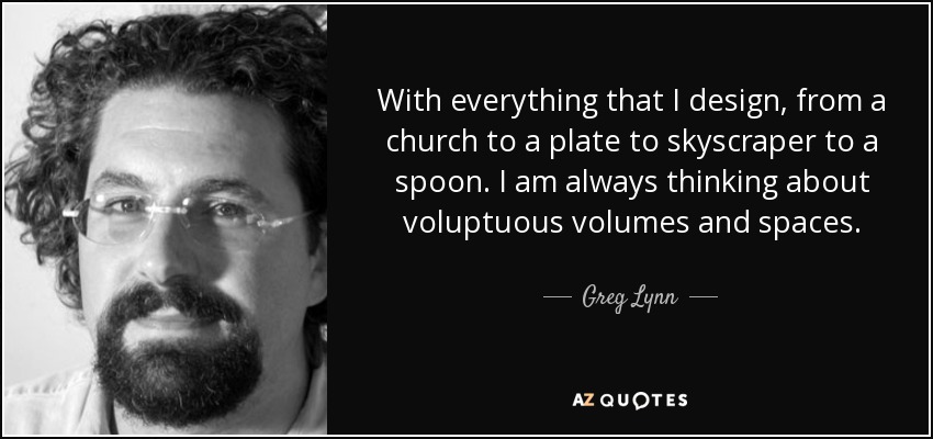 With everything that I design, from a church to a plate to skyscraper to a spoon. I am always thinking about voluptuous volumes and spaces. - Greg Lynn