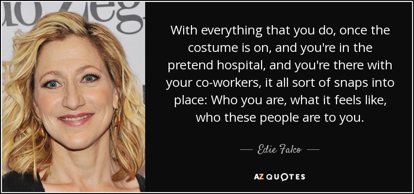 With everything that you do, once the costume is on, and you're in the pretend hospital, and you're there with your co-workers, it all sort of snaps into place: Who you are, what it feels like, who these people are to you. - Edie Falco