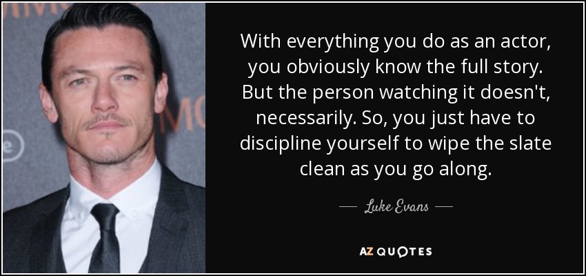 With everything you do as an actor, you obviously know the full story. But the person watching it doesn't, necessarily. So, you just have to discipline yourself to wipe the slate clean as you go along. - Luke Evans