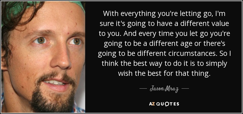 With everything you're letting go, I'm sure it's going to have a different value to you. And every time you let go you're going to be a different age or there's going to be different circumstances. So I think the best way to do it is to simply wish the best for that thing. - Jason Mraz