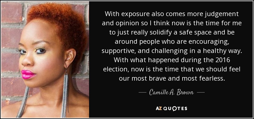 With exposure also comes more judgement and opinion so I think now is the time for me to just really solidify a safe space and be around people who are encouraging, supportive, and challenging in a healthy way. With what happened during the 2016 election, now is the time that we should feel our most brave and most fearless. - Camille A. Brown