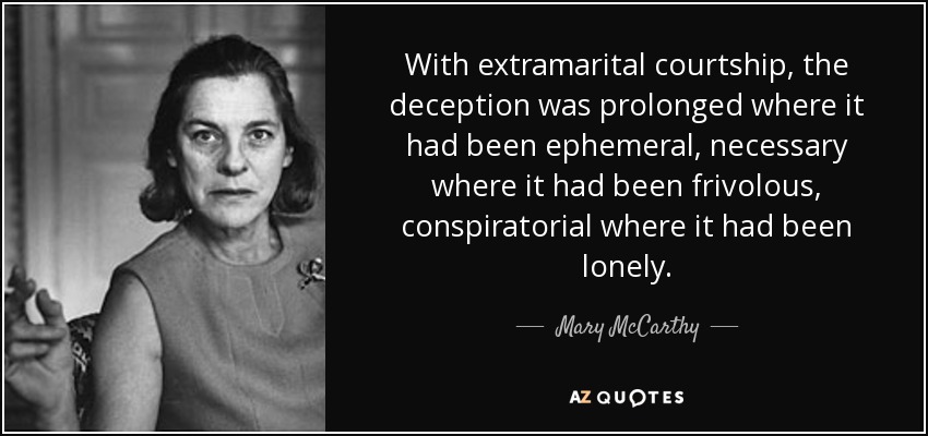 With extramarital courtship, the deception was prolonged where it had been ephemeral, necessary where it had been frivolous, conspiratorial where it had been lonely. - Mary McCarthy