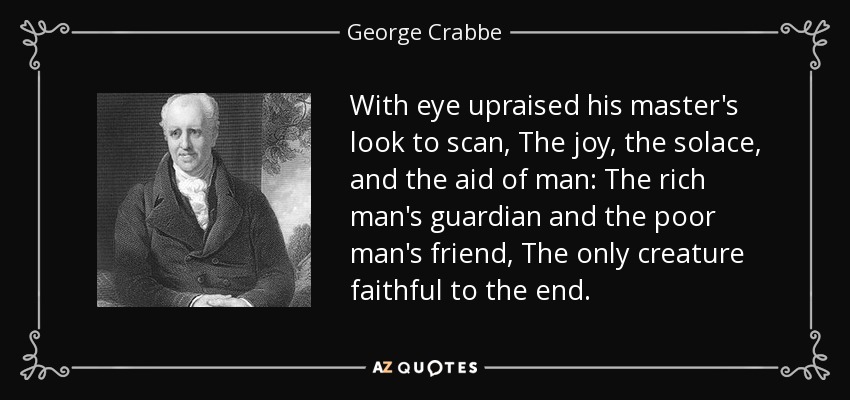 With eye upraised his master's look to scan, The joy, the solace, and the aid of man: The rich man's guardian and the poor man's friend, The only creature faithful to the end. - George Crabbe