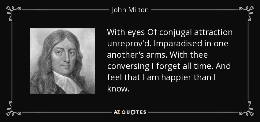 With eyes Of conjugal attraction unreprov'd. Imparadised in one another's arms. With thee conversing I forget all time. And feel that I am happier than I know. - John Milton