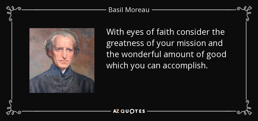 With eyes of faith consider the greatness of your mission and the wonderful amount of good which you can accomplish. - Basil Moreau