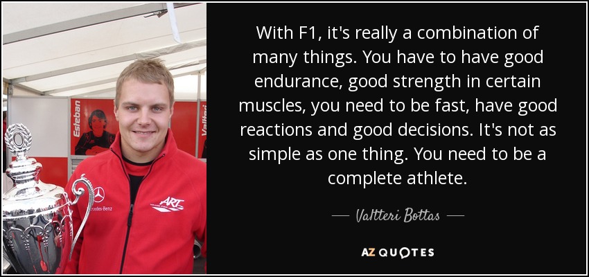 With F1, it's really a combination of many things. You have to have good endurance, good strength in certain muscles, you need to be fast, have good reactions and good decisions. It's not as simple as one thing. You need to be a complete athlete. - Valtteri Bottas
