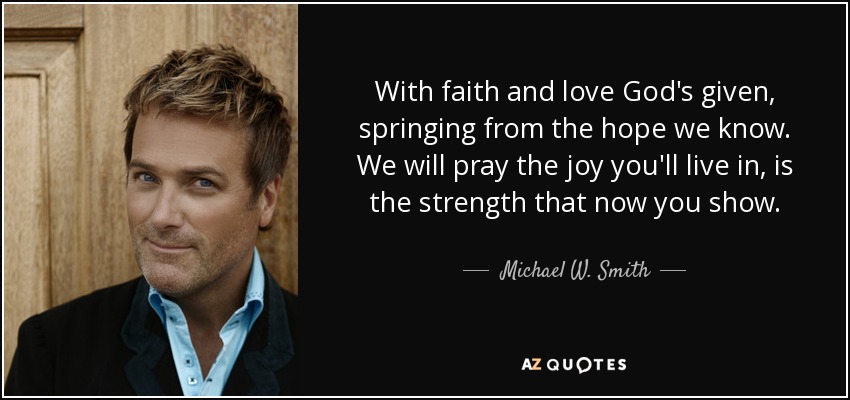 With faith and love God's given, springing from the hope we know. We will pray the joy you'll live in, is the strength that now you show. - Michael W. Smith