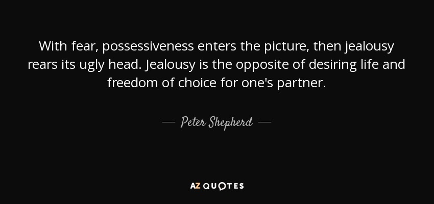 With fear, possessiveness enters the picture, then jealousy rears its ugly head. Jealousy is the opposite of desiring life and freedom of choice for one's partner. - Peter Shepherd