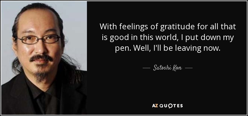 With feelings of gratitude for all that is good in this world, I put down my pen. Well, I'll be leaving now. - Satoshi Kon