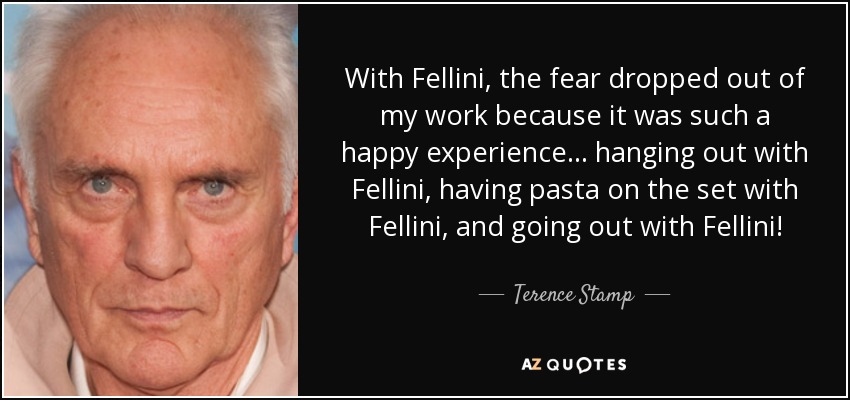 With Fellini, the fear dropped out of my work because it was such a happy experience... hanging out with Fellini, having pasta on the set with Fellini, and going out with Fellini! - Terence Stamp