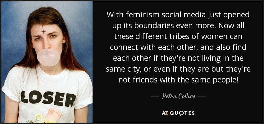 With feminism social media just opened up its boundaries even more. Now all these different tribes of women can connect with each other, and also find each other if they're not living in the same city, or even if they are but they're not friends with the same people! - Petra Collins