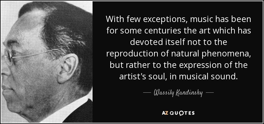 With few exceptions, music has been for some centuries the art which has devoted itself not to the reproduction of natural phenomena, but rather to the expression of the artist's soul, in musical sound. - Wassily Kandinsky