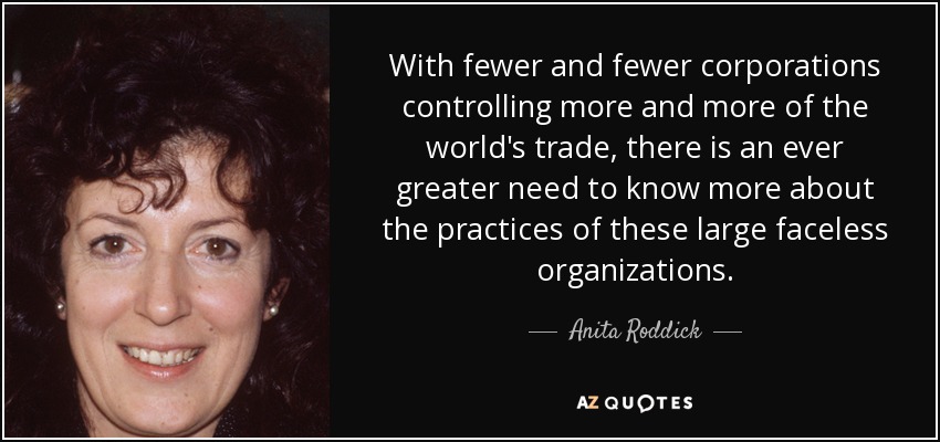 With fewer and fewer corporations controlling more and more of the world's trade, there is an ever greater need to know more about the practices of these large faceless organizations. - Anita Roddick