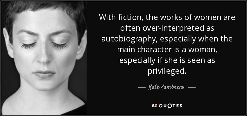 With fiction, the works of women are often over-interpreted as autobiography, especially when the main character is a woman, especially if she is seen as privileged. - Kate Zambreno