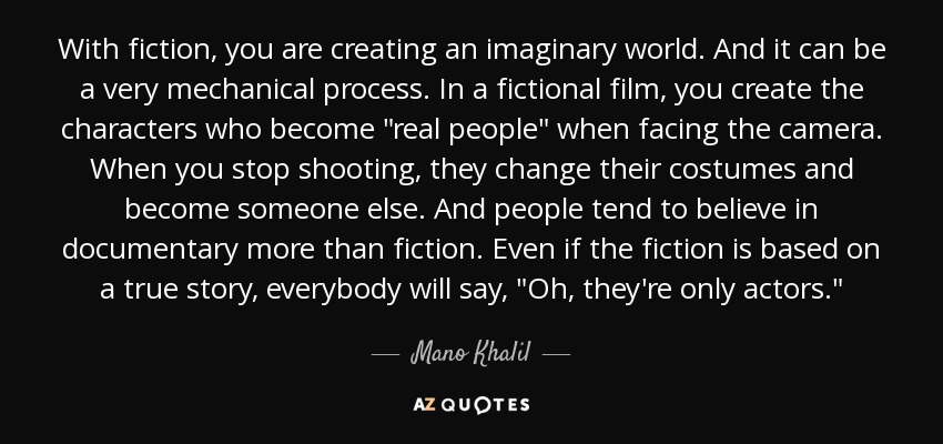 With fiction, you are creating an imaginary world. And it can be a very mechanical process. In a fictional film, you create the characters who become 