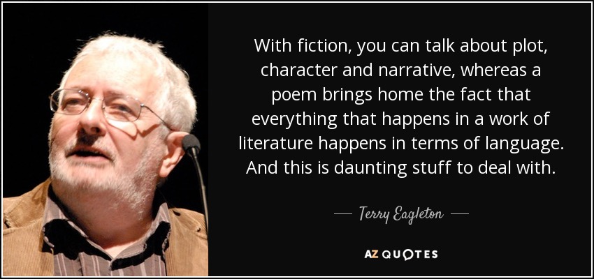 With fiction, you can talk about plot, character and narrative, whereas a poem brings home the fact that everything that happens in a work of literature happens in terms of language. And this is daunting stuff to deal with. - Terry Eagleton