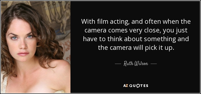 With film acting, and often when the camera comes very close, you just have to think about something and the camera will pick it up. - Ruth Wilson