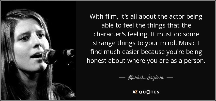 With film, it's all about the actor being able to feel the things that the character's feeling. It must do some strange things to your mind. Music I find much easier because you're being honest about where you are as a person. - Marketa Irglova