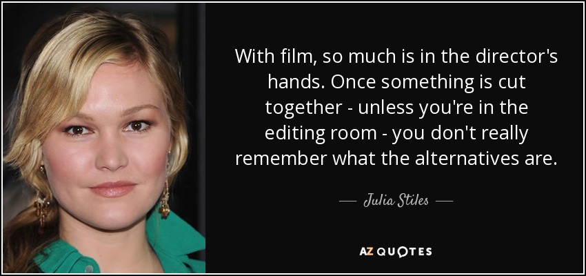 With film, so much is in the director's hands. Once something is cut together - unless you're in the editing room - you don't really remember what the alternatives are. - Julia Stiles