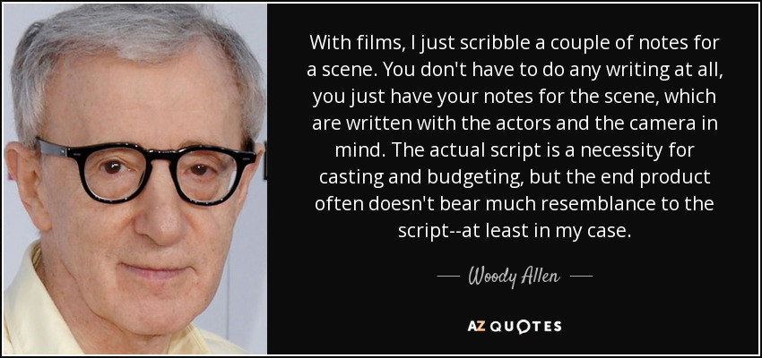 With films, I just scribble a couple of notes for a scene. You don't have to do any writing at all, you just have your notes for the scene, which are written with the actors and the camera in mind. The actual script is a necessity for casting and budgeting, but the end product often doesn't bear much resemblance to the script--at least in my case. - Woody Allen