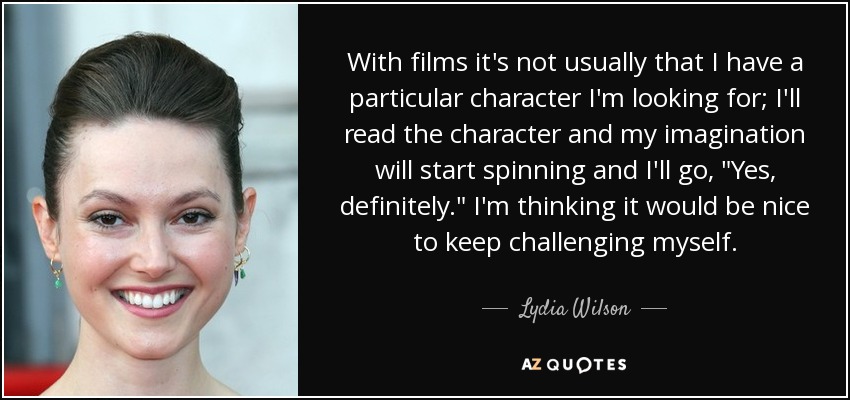 With films it's not usually that I have a particular character I'm looking for; I'll read the character and my imagination will start spinning and I'll go, 