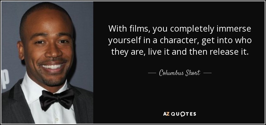 With films, you completely immerse yourself in a character, get into who they are, live it and then release it. - Columbus Short