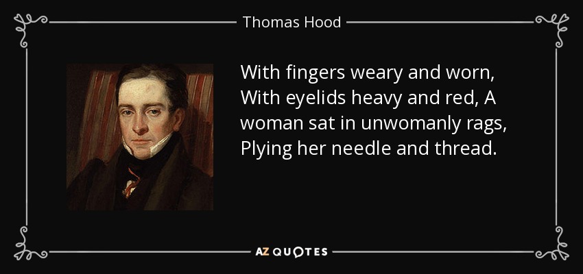 With fingers weary and worn, With eyelids heavy and red, A woman sat in unwomanly rags, Plying her needle and thread. - Thomas Hood