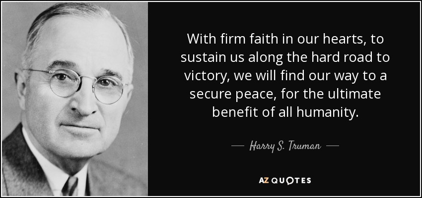With firm faith in our hearts, to sustain us along the hard road to victory, we will find our way to a secure peace, for the ultimate benefit of all humanity. - Harry S. Truman