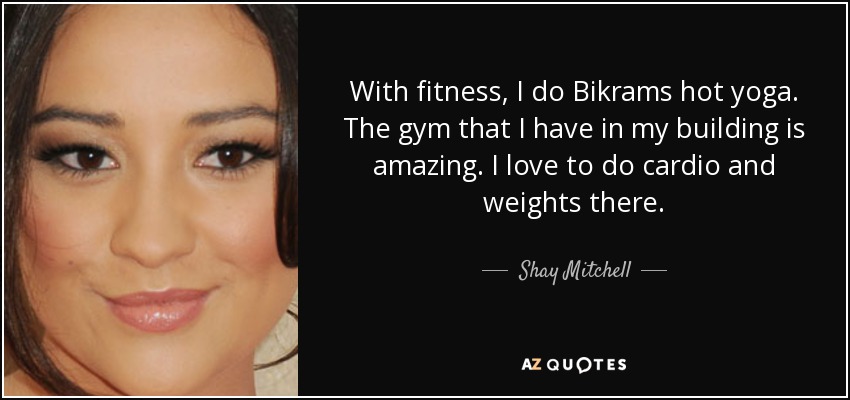 With fitness, I do Bikrams hot yoga. The gym that I have in my building is amazing. I love to do cardio and weights there. - Shay Mitchell