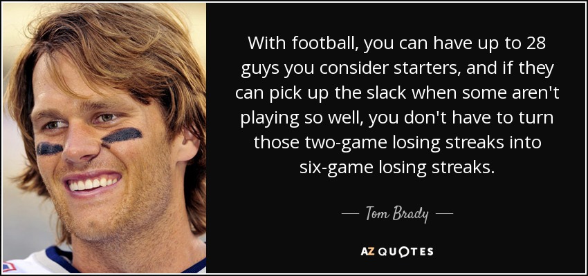 With football, you can have up to 28 guys you consider starters, and if they can pick up the slack when some aren't playing so well, you don't have to turn those two-game losing streaks into six-game losing streaks. - Tom Brady