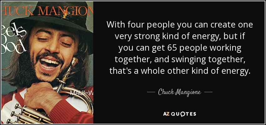 With four people you can create one very strong kind of energy, but if you can get 65 people working together, and swinging together, that's a whole other kind of energy. - Chuck Mangione